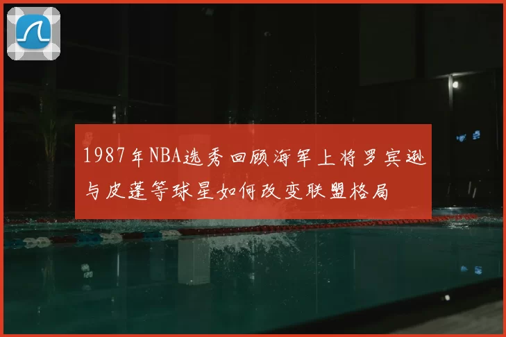 1987年NBA选秀回顾海军上将罗宾逊与皮蓬等球星如何改变联盟格局