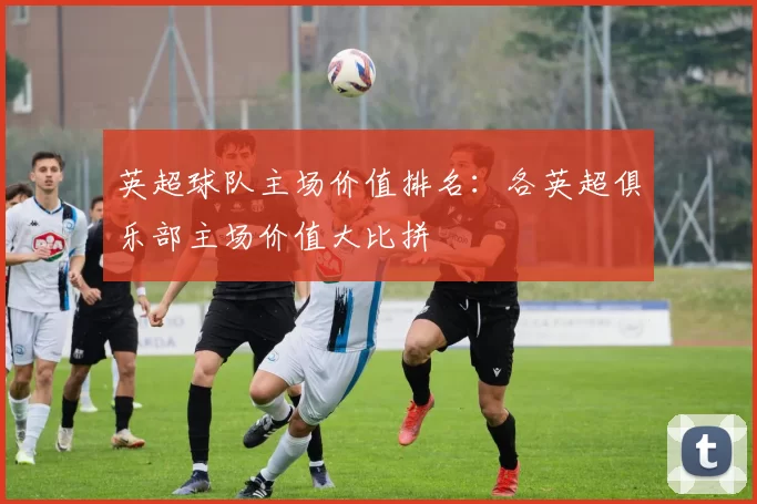 英超球队主场价值排名：各英超俱乐部主场价值大比拼