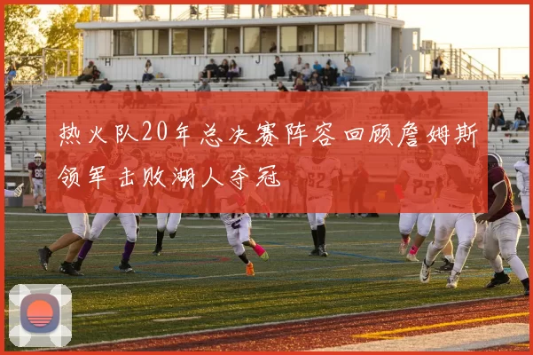 热火队20年总决赛阵容回顾詹姆斯领军击败湖人夺冠