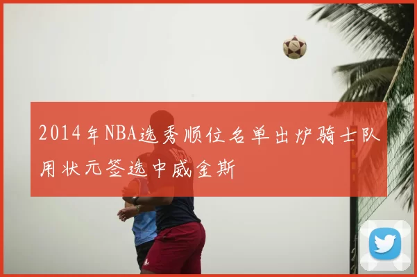 2014年NBA选秀顺位名单出炉骑士队用状元签选中威金斯