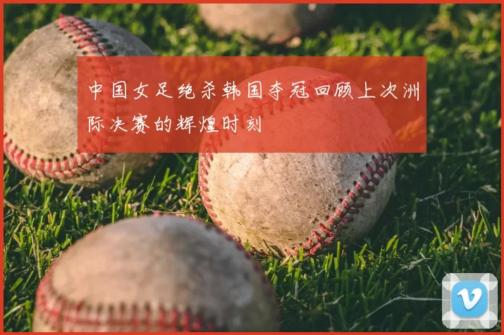 中国女足绝杀韩国夺冠回顾上次洲际决赛的辉煌时刻