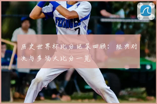 历史世界杯比分记录回顾:经典对决与多场大比分一览