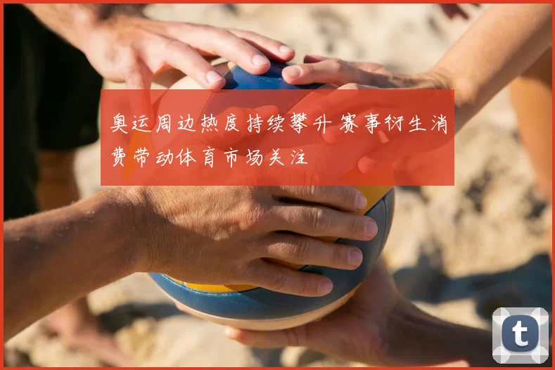 奥运周边热度持续攀升 赛事衍生消费带动体育市场关注