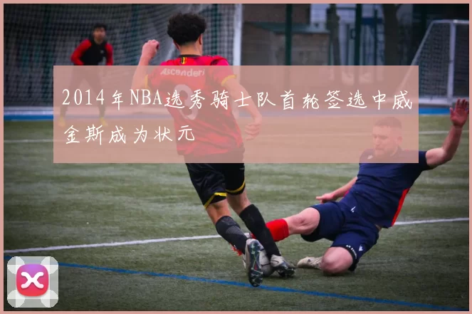 2014年NBA选秀骑士队首轮签选中威金斯成为状元